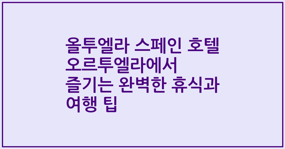 올투엘라 스페인 호텔 오르투엘라에서 즐기는 완벽한 휴식과 여행 팁