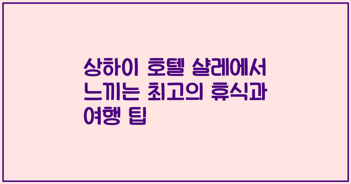 상하이 호텔 샬레에서 느끼는 최고의 휴식과 여행 팁