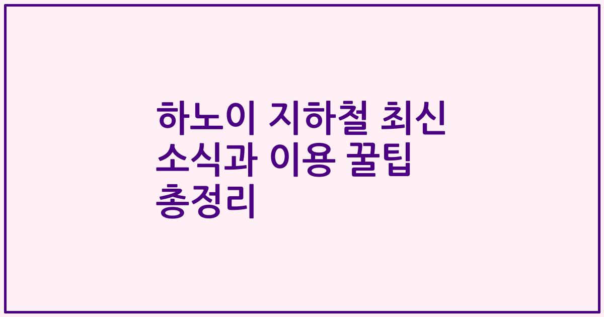 하노이 지하철 최신 소식과 이용 꿀팁 총정리