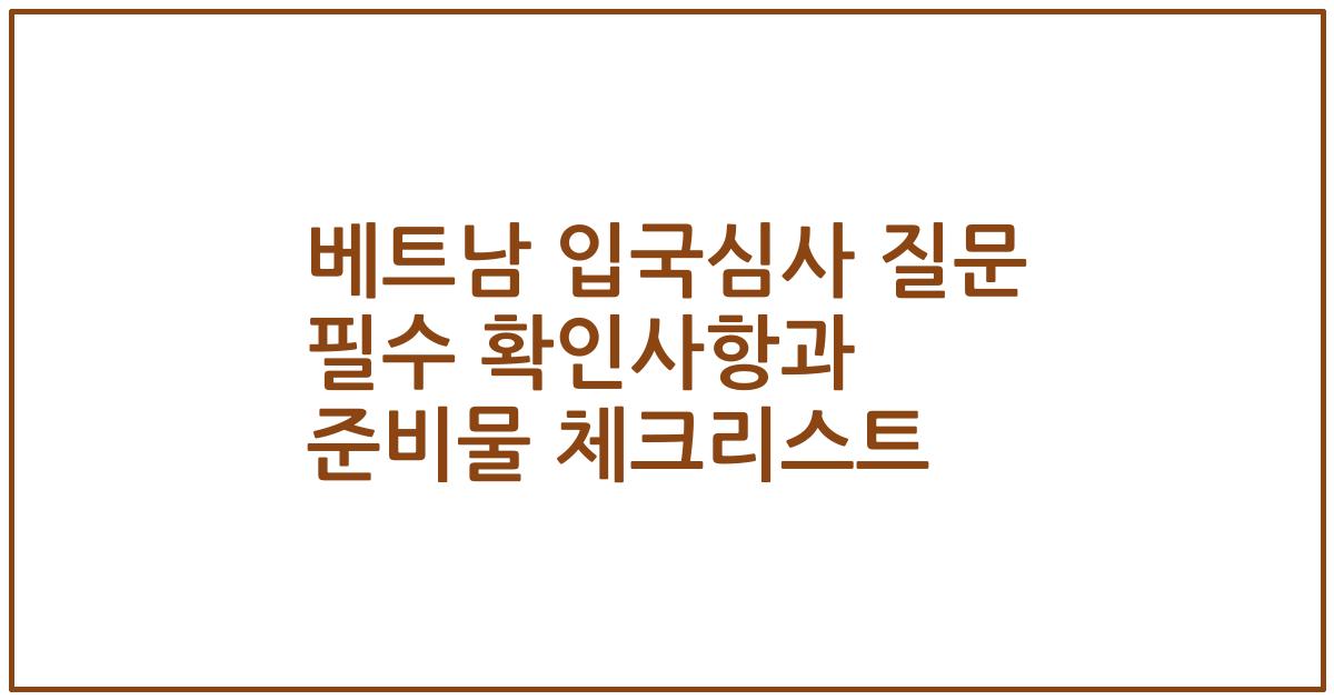 베트남 입국심사 질문 필수 확인사항과 준비물 체크리스트