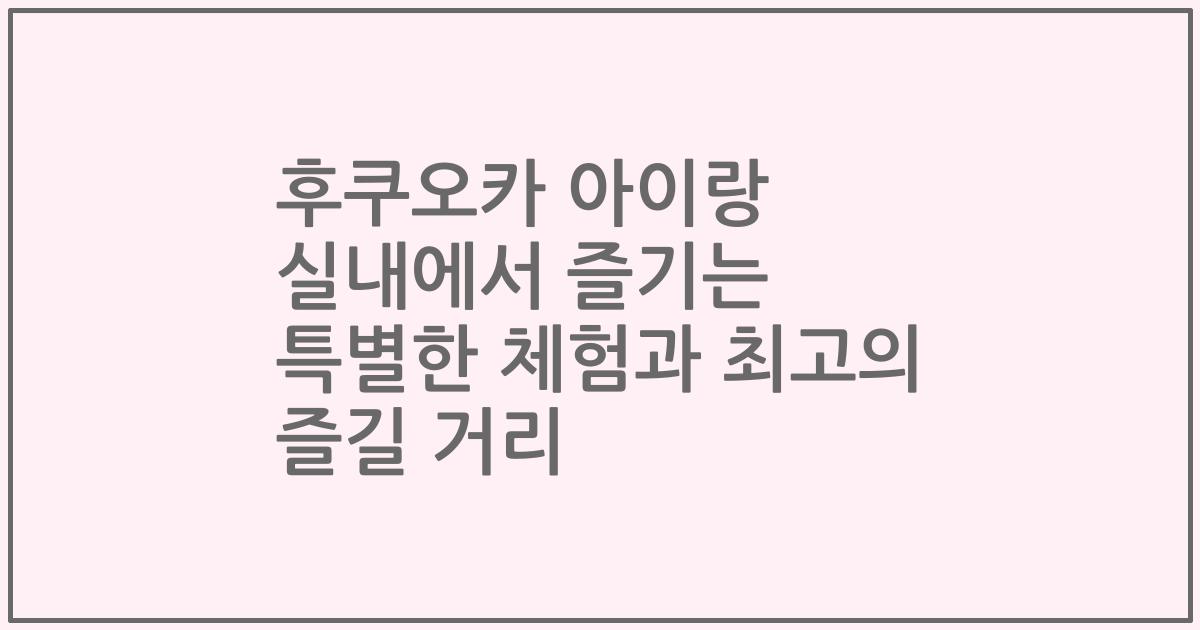 후쿠오카 아이랑 실내에서 즐기는 특별한 체험과 최고의 즐길 거리